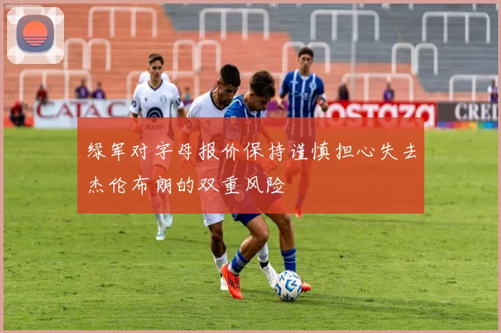 绿军对字母报价保持谨慎担心失去杰伦布朗的双重风险