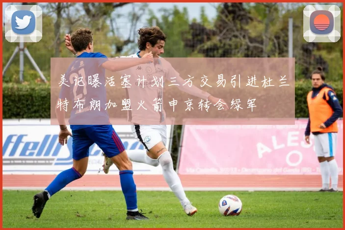 美记曝活塞计划三方交易引进杜兰特布朗加盟火箭申京转会绿军
