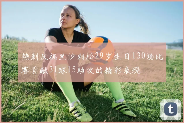 热刺庆祝里沙利松29岁生日130场比赛贡献31球15助攻的精彩表现