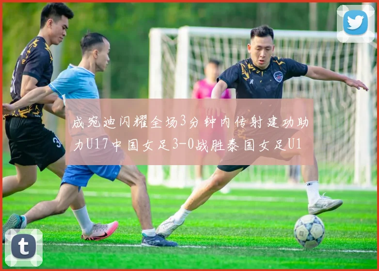 成宛迪闪耀全场3分钟内传射建功助力U17中国女足3-0战胜泰国女足U17