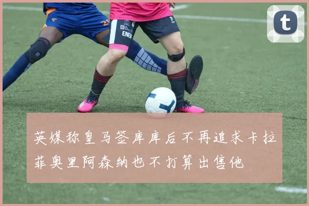 英媒称皇马签库库后不再追求卡拉菲奥里阿森纳也不打算出售他