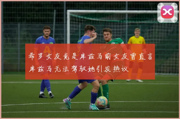 希罗女友竟是库兹马前女友曾直言库兹马无法驾驭她引发热议