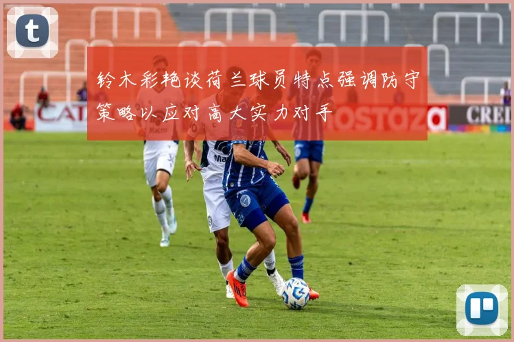 铃木彩艳谈荷兰球员特点强调防守策略以应对高大实力对手