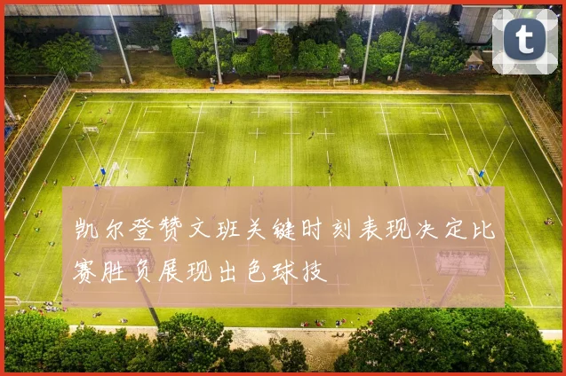 凯尔登赞文班关键时刻表现决定比赛胜负展现出色球技
