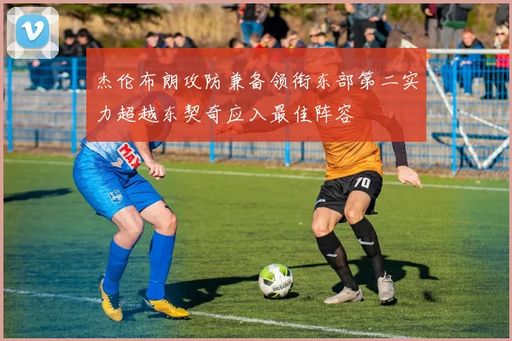 杰伦布朗攻防兼备领衔东部第二实力超越东契奇应入最佳阵容