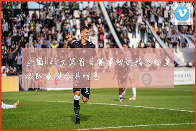 全国U21女篮首日赛事综述精彩纷呈各队表现各具特色