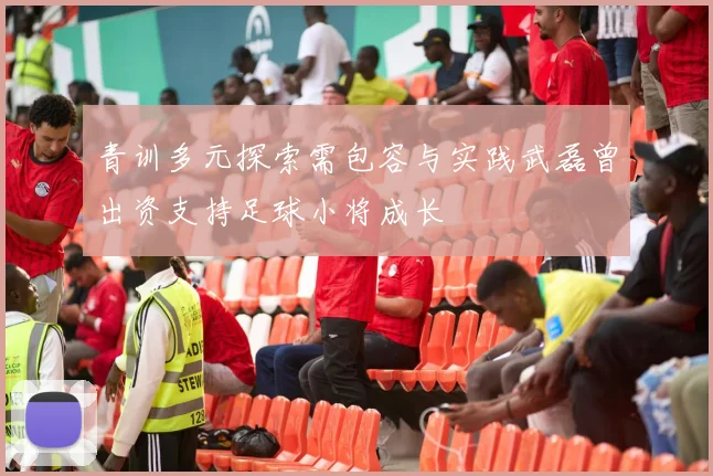 青训多元探索需包容与实践武磊曾出资支持足球小将成长