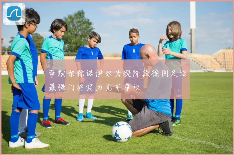 萨默尔称诺伊尔为现阶段德国足坛最强门将实力无可争议