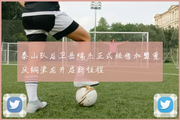 泰山队后卫岳瑞杰正式租借加盟重庆铜梁龙开启新征程