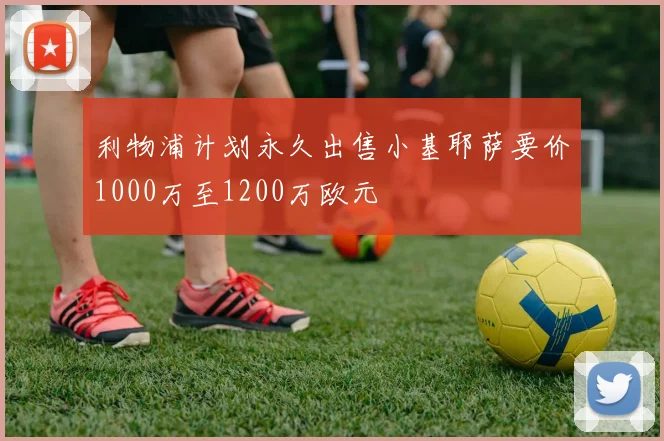 利物浦计划永久出售小基耶萨要价1000万至1200万欧元