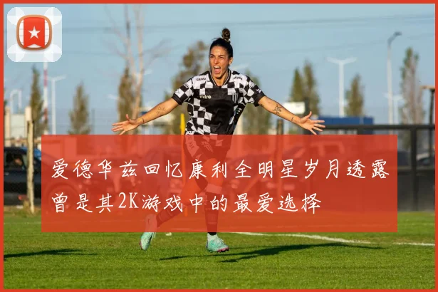 爱德华兹回忆康利全明星岁月透露曾是其2K游戏中的最爱选择